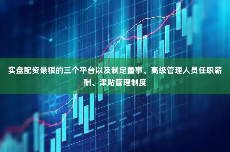 实盘配资最狠的三个平台以及制定董事、高级管理人员任职薪酬、津贴管理制度