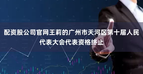 配资股公司官网王莉的广州市天河区第十届人民代表大会代表资格终止