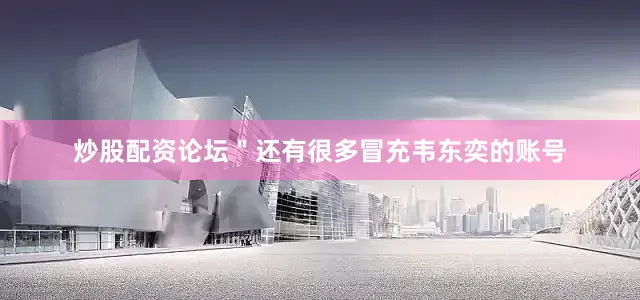 炒股配资论坛＂还有很多冒充韦东奕的账号