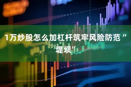 1万炒股怎么加杠杆筑牢风险防范“堤坝”