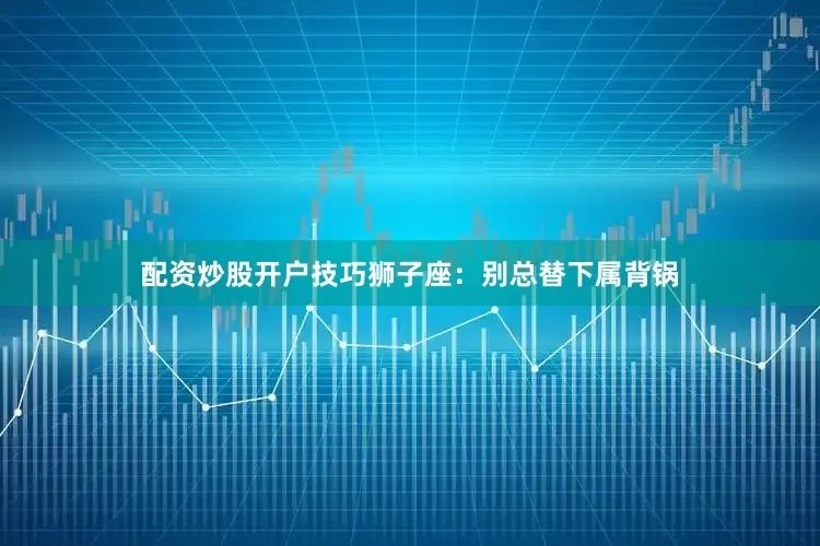 配资炒股开户技巧狮子座：别总替下属背锅