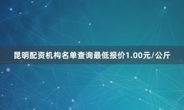 昆明配资机构名单查询最低报价1.00元/公斤