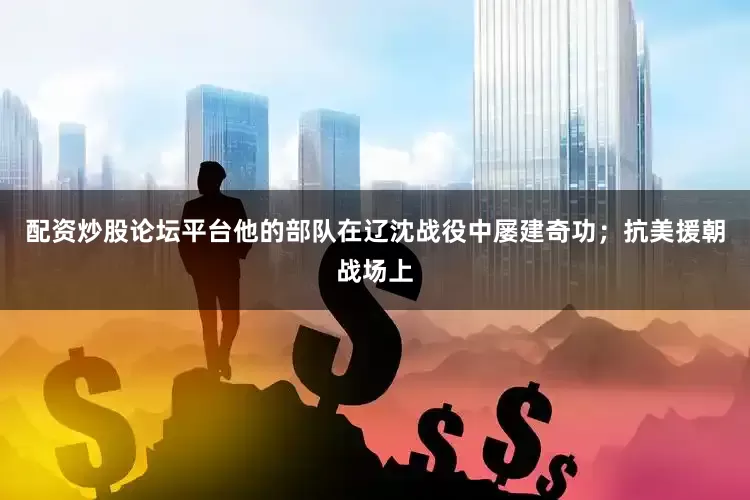 配资炒股论坛平台他的部队在辽沈战役中屡建奇功；抗美援朝战场上