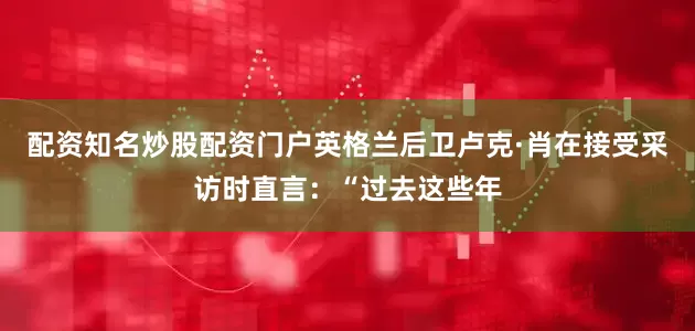 配资知名炒股配资门户英格兰后卫卢克·肖在接受采访时直言：“过去这些年