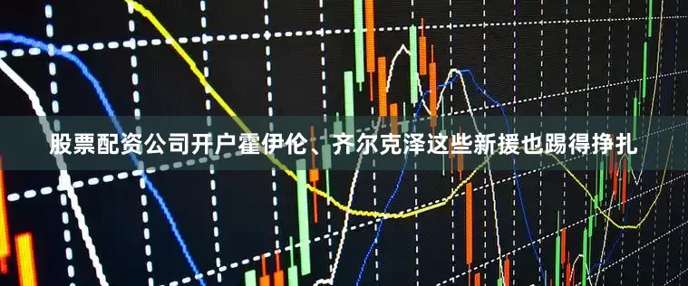 股票配资公司开户霍伊伦、齐尔克泽这些新援也踢得挣扎