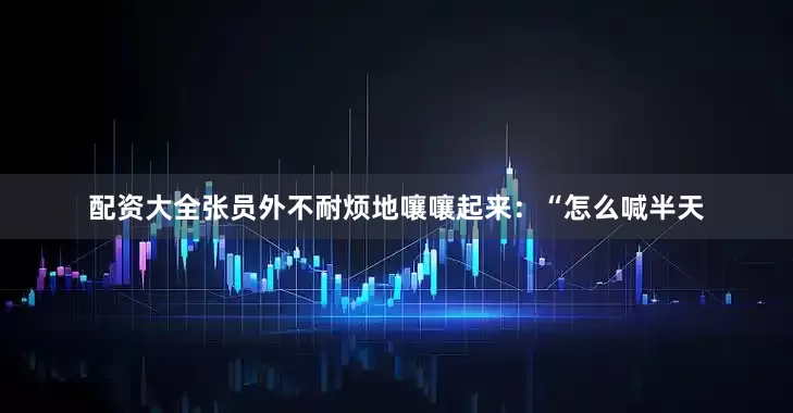 配资大全张员外不耐烦地嚷嚷起来：“怎么喊半天