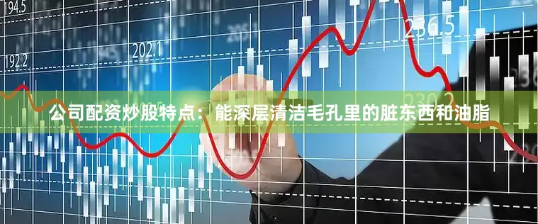 公司配资炒股特点：能深层清洁毛孔里的脏东西和油脂