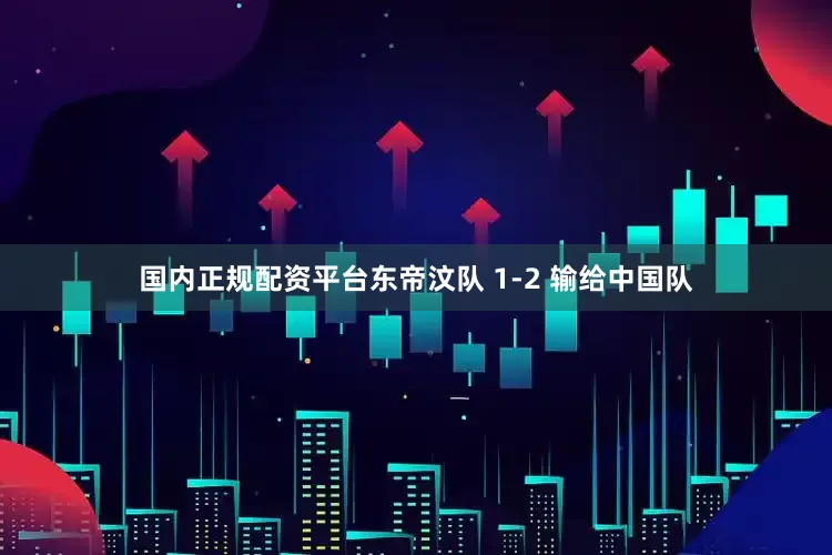 国内正规配资平台东帝汶队 1-2 输给中国队